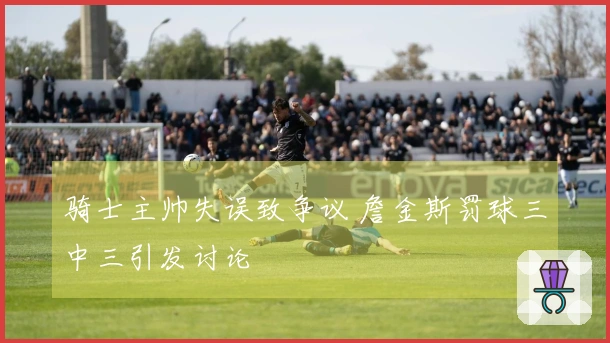 骑士主帅失误致争议 詹金斯罚球三中三引发讨论