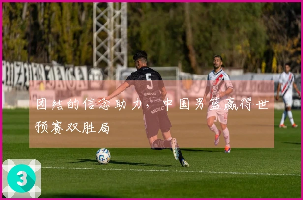 团结的信念助力，中国男篮赢得世预赛双胜局