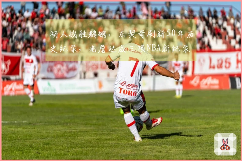 湖人战胜鹈鹕，东契奇刷新50年历史纪录，老詹达成三项NBA新纪录