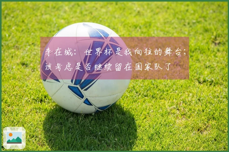 李在城：世界杯是我向往的舞台；该考虑是否继续留在国家队了