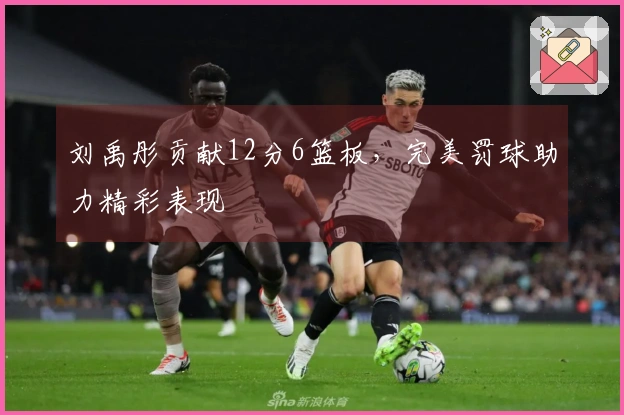 刘禹彤贡献12分6篮板，完美罚球助力精彩表现