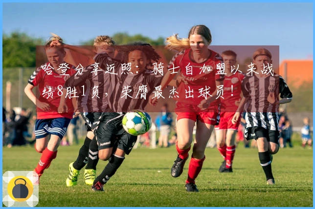 哈登分享近照：骑士自加盟以来战绩8胜1负，荣膺最杰出球员！