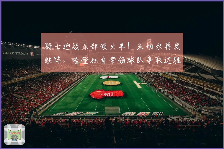 骑士迎战东部领头羊！米切尔再度缺阵，哈登独自带领球队争取连胜