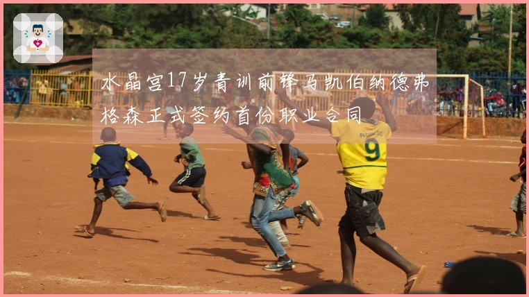 水晶宫17岁青训前锋马凯伯纳德弗格森正式签约首份职业合同