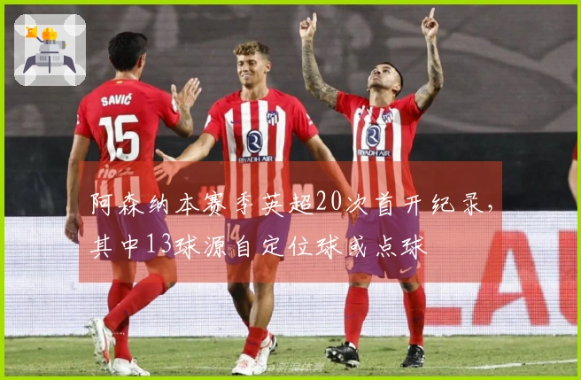 阿森纳本赛季英超20次首开纪录，其中13球源自定位球或点球