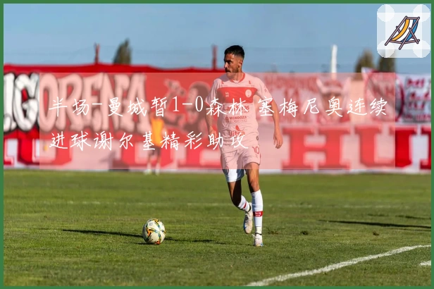 半场-曼城暂1-0森林 塞梅尼奥连续进球谢尔基精彩助攻