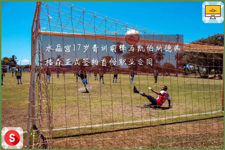 水晶宫17岁青训前锋马凯伯纳德弗格森正式签约首份职业合同