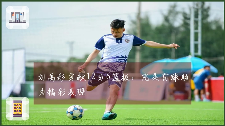 刘禹彤贡献12分6篮板,完美罚球助力精彩表现