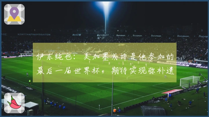 伊东纯也：美加墨或许是他参加的最后一届世界杯，期待实现弥补遗憾