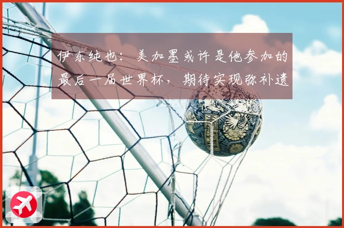 伊东纯也：美加墨或许是他参加的最后一届世界杯，期待实现弥补遗憾