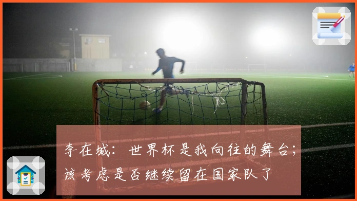 李在城：世界杯是我向往的舞台；该考虑是否继续留在国家队了