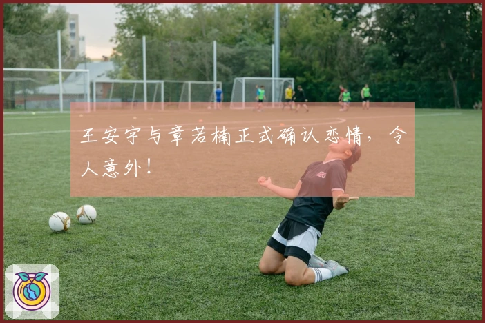 王安宇与章若楠正式确认恋情，令人意外！